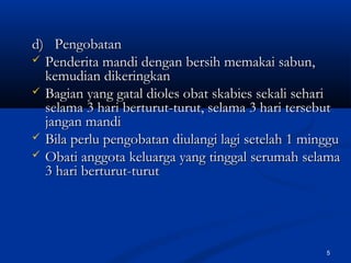 d) Pengobatand) Pengobatan
 Penderita mandi dengan bersih memakai sabun,Penderita mandi dengan bersih memakai sabun,
kemudian dikeringkankemudian dikeringkan
 Bagian yang gatal dioles obat skabies sekali sehariBagian yang gatal dioles obat skabies sekali sehari
selama 3 hari berturut-turut, selama 3 hari tersebutselama 3 hari berturut-turut, selama 3 hari tersebut
jangan mandijangan mandi
 Bila perlu pengobatan diulangi lagi setelah 1 mingguBila perlu pengobatan diulangi lagi setelah 1 minggu
 Obati anggota keluarga yang tinggal serumah selamaObati anggota keluarga yang tinggal serumah selama
3 hari berturut-turut3 hari berturut-turut
5
 