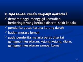 2. Apa tanda- tanda penyakit malaria ?2. Apa tanda- tanda penyakit malaria ?
 demam tinggi, menggigil kemudiandemam tinggi, menggigil kemudian
berkeringat yang berkala disertai sakit kepalaberkeringat yang berkala disertai sakit kepala
 penderita pucat karena kurang darahpenderita pucat karena kurang darah
 badan merasa lemahbadan merasa lemah
 pada penderita malaria berat disertaipada penderita malaria berat disertai
gangguan kesadaran, kejang-kejang, diare,gangguan kesadaran, kejang-kejang, diare,
gangguan kesadaran sampai komagangguan kesadaran sampai koma
52
 