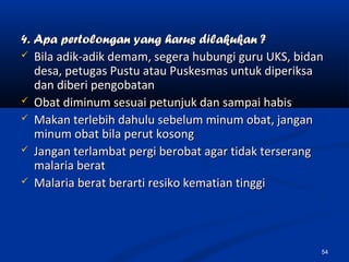 4. Apa pertolongan yang harus dilakukan ?4. Apa pertolongan yang harus dilakukan ?
 Bila adik-adik demam, segera hubungi guru UKS, bidanBila adik-adik demam, segera hubungi guru UKS, bidan
desa, petugas Pustu atau Puskesmas untuk diperiksadesa, petugas Pustu atau Puskesmas untuk diperiksa
dan diberi pengobatandan diberi pengobatan
 Obat diminum sesuai petunjuk dan sampai habisObat diminum sesuai petunjuk dan sampai habis
 Makan terlebih dahulu sebelum minum obat, janganMakan terlebih dahulu sebelum minum obat, jangan
minum obat bila perut kosongminum obat bila perut kosong
 Jangan terlambat pergi berobat agar tidak terserangJangan terlambat pergi berobat agar tidak terserang
malaria beratmalaria berat
 Malaria berat berarti resiko kematian tinggiMalaria berat berarti resiko kematian tinggi
54
 