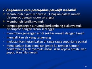 7. Bagaimana cara pencegahan penyakit malaria?7. Bagaimana cara pencegahan penyakit malaria?
 Membunuh nyamuk dewasaMembunuh nyamuk dewasa  bagian dalam rumahbagian dalam rumah
disemprot dengan racun seranggadisemprot dengan racun serangga
 Membunuh jentik nyamukMembunuh jentik nyamuk
− tempat genangan air untuk berkembang biak nyamuktempat genangan air untuk berkembang biak nyamuk
disemprot dengan racun seranggadisemprot dengan racun serangga
− menimbun genangan air di sekitar rumah dengan tanahmenimbun genangan air di sekitar rumah dengan tanah
− mengalirkan air yang tergenangmengalirkan air yang tergenang
− melestarikan hutan bakau di rawa-rawa sepanjang pantaimelestarikan hutan bakau di rawa-rawa sepanjang pantai
− menebarkan ikan pemakan jentik ke tempat-tempatmenebarkan ikan pemakan jentik ke tempat-tempat
berkembang biak nyamuk, misal : ikan kepala timah, ikanberkembang biak nyamuk, misal : ikan kepala timah, ikan
guppi, ikan nila merahguppi, ikan nila merah
58
 