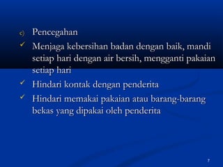 c)c) PencegahanPencegahan
 Menjaga kebersihan badan dengan baik, mandiMenjaga kebersihan badan dengan baik, mandi
setiap hari dengan air bersih, mengganti pakaiansetiap hari dengan air bersih, mengganti pakaian
setiap harisetiap hari
 Hindari kontak dengan penderitaHindari kontak dengan penderita
 Hindari memakai pakaian atau barang-barangHindari memakai pakaian atau barang-barang
bekas yang dipakai oleh penderitabekas yang dipakai oleh penderita
7
 
