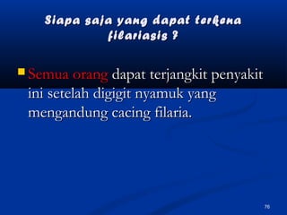 Siapa saja yang dapat terkenaSiapa saja yang dapat terkena
filariasis ?filariasis ?
 Semua orangSemua orang dapat terjangkit penyakitdapat terjangkit penyakit
ini setelah digigit nyamuk yangini setelah digigit nyamuk yang
mengandung cacing filaria.mengandung cacing filaria.
76
 
