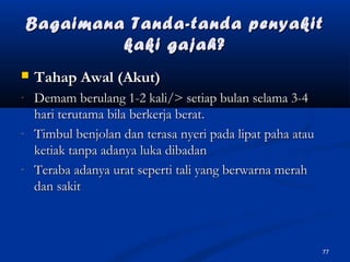 Bagaimana Tanda-tanda penyakitBagaimana Tanda-tanda penyakit
kaki gajah?kaki gajah?
 Tahap Awal (Akut)Tahap Awal (Akut)
- Demam berulang 1-2 kali/> setiap bulan selama 3-4Demam berulang 1-2 kali/> setiap bulan selama 3-4
hari terutama bila berkerja berat.hari terutama bila berkerja berat.
- Timbul benjolan dan terasa nyeri pada lipat paha atauTimbul benjolan dan terasa nyeri pada lipat paha atau
ketiak tanpa adanya luka dibadanketiak tanpa adanya luka dibadan
- Teraba adanya urat seperti tali yang berwarna merahTeraba adanya urat seperti tali yang berwarna merah
dan sakitdan sakit
77
 