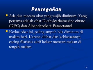 PencegahanPencegahan
 Ada dua macam obat yang wajib diminum. YangAda dua macam obat yang wajib diminum. Yang
pertama adalah obat Diethylcarbamazine citratepertama adalah obat Diethylcarbamazine citrate
(DEC) dan Albendazole + Parasetamol(DEC) dan Albendazole + Parasetamol
 Kedua obat ini, paling ampuh bila diminum diKedua obat ini, paling ampuh bila diminum di
malam hari. Karena dilihat dari kebiasaannya,malam hari. Karena dilihat dari kebiasaannya,
cacing filariasis aktif keluar mencari makan dicacing filariasis aktif keluar mencari makan di
tengah malamtengah malam
81
 