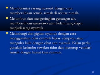  Memberantas sarang nyamuk dengan caraMemberantas sarang nyamuk dengan cara
membersihkan semak-semak di sekitar rumah.membersihkan semak-semak di sekitar rumah.
 Menimbun dan mengeringkan genangan air,Menimbun dan mengeringkan genangan air,
membersihkan rawa-rawa atau kolam yang dapatmembersihkan rawa-rawa atau kolam yang dapat
menjadi sarag nyamukmenjadi sarag nyamuk
 Melindungi dari gigitan nyamuk dengan caraMelindungi dari gigitan nyamuk dengan cara
menggunakan obat nyamuk bakar, semprot, ataumenggunakan obat nyamuk bakar, semprot, atau
mengoles kulit dengan obat anti nyamuk. Kalau perlu,mengoles kulit dengan obat anti nyamuk. Kalau perlu,
gunakan kelambu sewaktu tidur dan menutup ventilasigunakan kelambu sewaktu tidur dan menutup ventilasi
rumah dengan kawat kasa nyamuk.rumah dengan kawat kasa nyamuk.
83
 