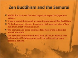Meditation is one of the most important aspects of Japanese culture.  It was a part of Shinto and an even bigger part of Zen Buddhism.  Of the Japanese citizens, the samurai followed the idea of Zen Buddhism most enthusiastically.  The samurai and other Japanese followers were led by Zen Monks and Nuns.  The samurai honored the Rinzai form of Zen, in which it was believed that Enlightenment could be achieved by one’s personal actions.  