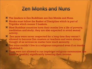 The leaders in Zen Buddhism are Zen Monks and Nuns.  Monks must follow the Basket of Discipline which is part of Tripitika which means 3 baskets. Most Buddhist countries have their monks live a life of poverty, meditation and study; they are also expected to avoid sexual activity. Zen nuns were never respected for a long time they weren’t allowed to become Zen masters or teachers and were always thought of as novices no matter how much seniority.  Zen nuns couldn’t live in a religious compound even if no monks inhabited it.  They were not allowed to run important religious ceremonies like funerals (soshiki) significantly lowering their income.  