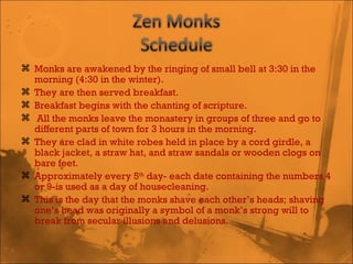 Monks are awakened by the ringing of small bell at 3:30 in the morning (4:30 in the winter).  They are then served breakfast.  Breakfast begins with the chanting of scripture. All the monks leave the monastery in groups of three and go to different parts of town for 3 hours in the morning.  They are clad in white robes held in place by a cord girdle, a black jacket, a straw hat, and straw sandals or wooden clogs on bare feet.  Approximately every 5 th  day- each date containing the numbers 4 or 9-is used as a day of housecleaning.  This is the day that the monks shave each other’s heads; shaving one’s head was originally a symbol of a monk’s strong will to break from secular illusions and delusions. 