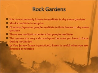 It is most commonly known to meditate in dry stone gardens Monks meditate in temples Common Japanese people meditate in their homes or dry stone gardens There are meditation centers that people meditate The centers are very calm and quiet because you have to focus during meditation In New Jersey Zazen is practiced, Zazen is useful when you are stressed or worried 