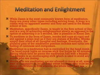 While Zazen is the most commonly known form of meditation, there are many other types including solving koan. A koan is a riddle with no apparent answer and they are used in the Rinzai school of Zen. Meditation, specifically Zazen, is taught in the Soto school of Zen and is a way of achieving enlightenment slowly as opposed to the option of achieving it in a second, like is possible in Rinzai Zen. To meditate in the form of Zazen, monks and nuns sit rigid and still against a plain wall as if they are statues of Buddha. Monks empty their mind of all thoughts and feelings. Eventually, the physical pain of the meditation position recedes and turns into a feeling of calmness and composure.  Meditation in a meditation hall is controlled by the head monk. The head monk lights an incense stick that burns for 45 minutes, during which time he paces the meditation hall with a keisaku. The keisaku is an encouraging stick which is used to scold any monks who are dozing.  Monks who are meditating are not allowed to move at all, even to swat at a mosquito or brush away sweat because they must be in shinjo (meditation in total silence) the whole time they are meditating. 