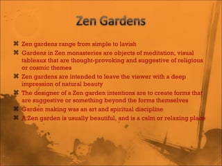 Zen gardens range from simple to lavish Gardens in Zen monasteries are objects of meditation, visual tableaux that are thought-provoking and suggestive of religious or cosmic themes Zen gardens are intended to leave the viewer with a deep impression of natural beauty The designer of a Zen garden intentions are to create forms that are suggestive or something beyond the forms themselves Garden making was an art and spiritual discipline A Zen garden is usually beautiful, and is a calm or relaxing place 