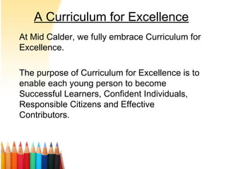A Curriculum for Excellence
At Mid Calder, we fully embrace Curriculum for
Excellence.
The purpose of Curriculum for Excellence is to
enable each young person to become
Successful Learners, Confident Individuals,
Responsible Citizens and Effective
Contributors.
 