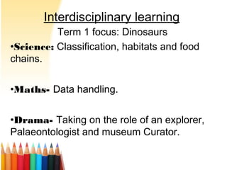 Interdisciplinary learning
Term 1 focus: Dinosaurs
•Science: Classification, habitats and food
chains.
•Maths- Data handling.
•Drama- Taking on the role of an explorer,
Palaeontologist and museum Curator.
 