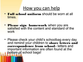 How you can help
• Full school uniform should be worn at all
times.
• Please sign homework when you are
satisfied with the content and standard of the
work
• Please check your child’s schoolbag every day
and remind your children to share letters and
correspondence from school– letters and
important information are often found at the
bottom of school bags!
 