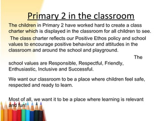 Primary 2 in the classroom
The children in Primary 2 have worked hard to create a class
charter which is displayed in the classroom for all children to see.
The class charter reflects our Positive Ethos policy and school
values to encourage positive behaviour and attitudes in the
classroom and around the school and playground.
The
school values are Responsible, Respectful, Friendly,
Enthusiastic, Inclusive and Successful.
We want our classroom to be a place where children feel safe,
respected and ready to learn.
Most of all, we want it to be a place where learning is relevant
and fun!
 