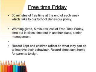 Free time Friday
• 30 minutes of free time at the end of each week
which links to our School Behaviour policy.
• Warning given, 5 minutes loss of Free Time Friday,
time out in class, time out in another class, senior
management.
•
• Record kept and children reflect on what they can do
to improve their behaviour. Record sheet sent home
for parents to sign.
 