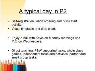 A typical day in P2
• Self-registration, lunch ordering and quick start
activity.
• Visual timetable and date chart.
• Enjoy-a-ball with Kevin on Monday mornings and
P.E. on Wednesdays.
• Direct teaching, PSW supported tasks, whole class
games, independent tasks and activities, partner and
small group tasks.
 