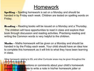 Homework
Spelling – Spelling homework is set on a Monday and should be
handed in by Friday each week. Children are tested on spelling words on
Friday.
Reading –– Reading books will be issued on a Monday and a Thursday.
The children will have opportunities to read in class and explore their
book through discussion and reading activities. Practising reading and
writing the Common words is very helpful to the children.
Maths – Maths homework will be given on a Monday and should be
handed in by the Friday each week. Your child should have an idea how
to complete this homework as it will link to what they have been learning
in class.
Other homework relating to IDL and other Curricular areas may be given throughout the
year where appropriate.
If you have any questions or comments about your child’s homework
please do not hesitate to write a note in his/her homework jotter or
 