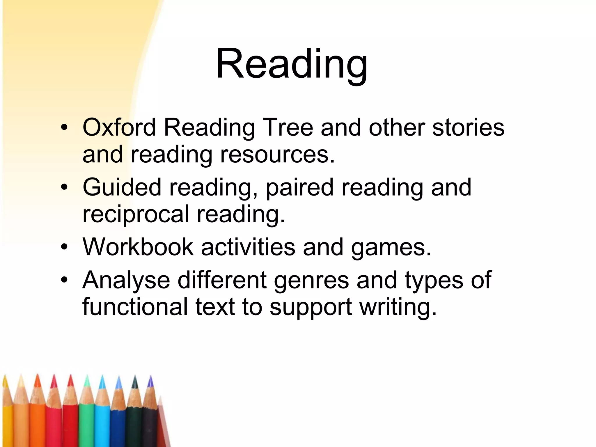 Reading
• Oxford Reading Tree and other stories
and reading resources.
• Guided reading, paired reading and
reciprocal reading.
• Workbook activities and games.
• Analyse different genres and types of
functional text to support writing.