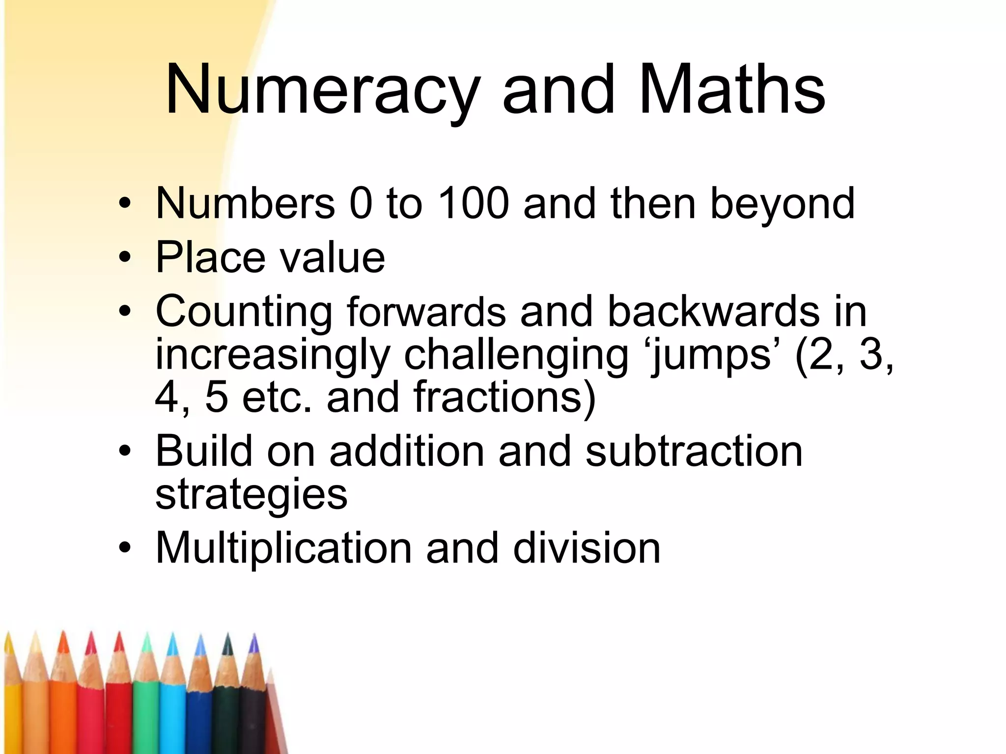 Numeracy and Maths
• Numbers 0 to 100 and then beyond
• Place value
• Counting forwards and backwards in
increasingly challenging ‘jumps’ (2, 3,
4, 5 etc. and fractions)
• Build on addition and subtraction
strategies
• Multiplication and division