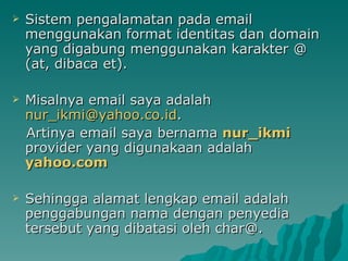 Sistem pengalamatan pada email menggunakan format identitas dan domain yang digabung menggunakan karakter @ (at, dibaca et).  Misalnya email saya adalah  [email_address] d .  Artinya email saya bernama  nur_ikmi   provider yang digunakaan adalah  yahoo.com  Sehingga alamat lengkap email adalah penggabungan nama dengan penyedia tersebut yang dibatasi oleh char@. 