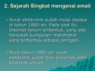 2. Sejarah Singkat mengenai email Surat elektronik sudah mulai dipakai di tahun 1960-an. Pada saat itu Internet belum terbentuk, yang ada hanyalah kumpulan 'mainframe' yang terbentuk sebagai jaringan.  Mulai tahun 1980-an, surat elektronik sudah bisa dinikmati oleh khalayak umum.  
