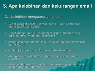 3 . Apa kelebihan dan kekurangan email 3.1 Kelebihan menggunakan email : Cepat (sangat cepat ) karena hanya  perlu beberapa menit (ketik dan send) Dapat mengirim file [ attactment seperti file doc, excel, mp3, gambar, video dan lain-lain ]  kapan saja dan dimana saja [ tidak ada perbedaan lokasi dan waktu ] Mudah [ karena kita cukup mengetik di komputer ]  multiple send [ dapat mengirim ke beberapa orang sekaligus ] biaya lebih murah karena internet sekarang sudah mulai agak murah di Indonesia 