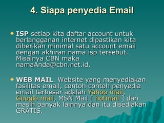 4. Siapa penyedia Email ISP  setiap kita daftar account untuk berlangganan internet dipastikan kita diberikan minimal satu account email dengan akhiran nama isp tersebut. Misalnya CBN maka namaAnda@cbn.net.id.  WEB MAIL . Website yang menyediakan fasilitas email, contoh contoh penyedia email terbesar adalah  Yahoo mail ,  Google mail , MSN Mail [  hotmail  ] dan masih banyak lainnya dan itu disediakan GRATIS. 