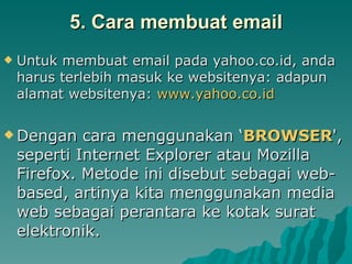 5. Cara membuat email Untuk membuat email pada yahoo.co.id, anda harus terlebih masuk ke websitenya: adapun alamat websitenya:  www.yahoo.co.id Dengan cara menggunakan ‘ BROWSER ', seperti Internet Explorer atau Mozilla Firefox. Metode ini disebut sebagai web-based, artinya kita menggunakan media web sebagai perantara ke kotak surat elektronik.  