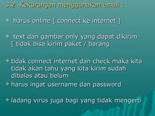 3.2 Kekurangan menggunakan email :3.2 Kekurangan menggunakan email :
 harus online [ connect ke internet ]harus online [ connect ke internet ]
 text dan gambar only yang dapat dikirimtext dan gambar only yang dapat dikirim
[ tidak bisa kirim paket / barang[ tidak bisa kirim paket / barang
 tidak connect internet dan check maka kitatidak connect internet dan check maka kita
tidak akan tahu yang kita kirim sudahtidak akan tahu yang kita kirim sudah
dibalas atau belumdibalas atau belum
 harus ingat username dan passwordharus ingat username dan password
 ladang virus juga bagi yang tidak mengertiladang virus juga bagi yang tidak mengerti
 
