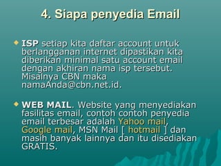 4. Siapa penyedia Email4. Siapa penyedia Email
 ISPISP setiap kita daftar account untuksetiap kita daftar account untuk
berlangganan internet dipastikan kitaberlangganan internet dipastikan kita
diberikan minimal satu account emaildiberikan minimal satu account email
dengan akhiran nama isp tersebut.dengan akhiran nama isp tersebut.
Misalnya CBN makaMisalnya CBN maka
namaAnda@cbn.net.id.namaAnda@cbn.net.id.
 WEB MAILWEB MAIL. Website yang menyediakan. Website yang menyediakan
fasilitas email, contoh contoh penyediafasilitas email, contoh contoh penyedia
email terbesar adalahemail terbesar adalah Yahoo mailYahoo mail,,
Google mailGoogle mail, MSN Mail [, MSN Mail [ hotmailhotmail ] dan] dan
masih banyak lainnya dan itu disediakanmasih banyak lainnya dan itu disediakan
GRATIS.GRATIS.
 