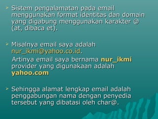 

Sistem pengalamatan pada email
menggunakan format identitas dan domain
yang digabung menggunakan karakter @
(at, dibaca et).



Misalnya email saya adalah
nur_ikmi@yahoo.co.id.
Artinya email saya bernama nur_ikmi
provider yang digunakaan adalah
yahoo.com



Sehingga alamat lengkap email adalah
penggabungan nama dengan penyedia
tersebut yang dibatasi oleh char@.

 