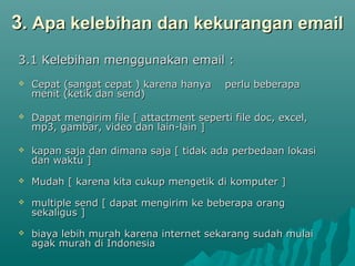 3. Apa kelebihan dan kekurangan email
3.1 Kelebihan menggunakan email :


Cepat (sangat cepat ) karena hanya
menit (ketik dan send)

perlu beberapa



Dapat mengirim file [ attactment seperti file doc, excel,
mp3, gambar, video dan lain-lain ]



kapan saja dan dimana saja [ tidak ada perbedaan lokasi
dan waktu ]



Mudah [ karena kita cukup mengetik di komputer ]



multiple send [ dapat mengirim ke beberapa orang
sekaligus ]



biaya lebih murah karena internet sekarang sudah mulai
agak murah di Indonesia

 