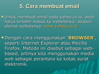 5. Cara membuat email


Untuk membuat email pada yahoo.co.id, anda
harus terlebih masuk ke websitenya: adapun
alamat websitenya: www.yahoo.co.id

 Dengan

cara menggunakan ‘BROWSER',
seperti Internet Explorer atau Mozilla
Firefox. Metode ini disebut sebagai webbased, artinya kita menggunakan media
web sebagai perantara ke kotak surat
elektronik.

 