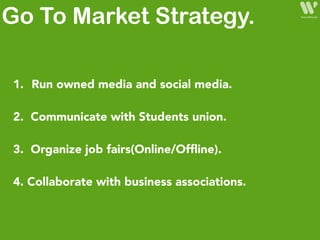 1. Run owned media and social media.
2. Communicate with Students union.
3. Organize job fairs(Online/Ofﬂine).
4. Collaborate with business associations.
Go To Market Strategy.
 