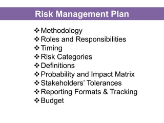 Methodology
Roles and Responsibilities
Timing
Risk Categories
Definitions
Probability and Impact Matrix
Stakeholders’ Tolerances
Reporting Formats & Tracking
Budget
Risk Management Plan
 
