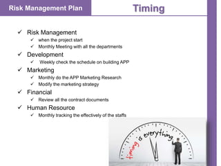 Risk Management Plan Timing
 Risk Management
 when the project start
 Monthly Meeting with all the departments
 Development
 Weekly check the schedule on building APP
 Marketing
 Monthly do the APP Marketing Research
 Modify the marketing strategy
 Financial
 Review all the contract documents
 Human Resource
 Monthly tracking the effectively of the staffs
 