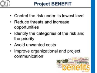 Project BENEFIT
• Control the risk under its lowest level
• Reduce threats and increase
opportunities
• Identify the categories of the risk and
the priority
• Avoid unwanted costs
• Improve organizational and project
communication
 