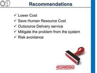 Recommendations
 Lower Cost
 Save Human Resource Cost
 Outsource Delivery service
 Mitigate the problem from the system
 Risk avoidance
 