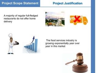 Project Scope Statement Project Justification
A majority of regular full-fledged
restaurants do not offer home
delivery

The food services industry is
growing exponentially year over
year in this market
 