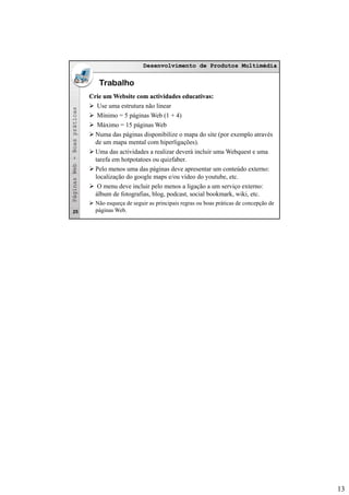 13
Desenvolvimento de Produtos MultimédiaDesenvolvimento de Produtos Multimédia
asas
Trabalho
Crie um Website com actividades educativas:Crie um Website com actividades educativas:
Use uma estrutura não linear
Mí i 5 á i W b (1 4)
bb--BoaspráticaBoasprática
Mínimo = 5 páginas Web (1 + 4)
Máximo = 15 páginas Web
Numa das páginas disponibilize o mapa do site (por exemplo através
de um mapa mental com hiperligações).
Uma das actividades a realizar deverá incluir uma Webquest e uma
tarefa em hotpotatoes ou quizfaber.
PáginasWebPáginasWeb
Pelo menos uma das páginas deve apresentar um conteúdo externo:
localização do google maps e/ou vídeo do youtube, etc.
O menu deve incluir pelo menos a ligação a um serviço externo:
álbum de fotografias, blog, podcast, social bookmark, wiki, etc.
Não esqueça de seguir as principais regras ou boas práticas de concepção de
páginas Web.25
 