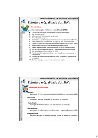 6
Desenvolvimento de Produtos MultimédiaDesenvolvimento de Produtos Multimédia
asas
Estrutura e Qualidade dos SIWs
Acessibilidade
Linhas mestras para melhorar a acessibilidade (W3C):
bb--BoaspráticaBoasprática
1. Providenciar alternativas equivalentes a conteúdos audiovisuais;
2. Não depender da cor;
3. Utilizar código e folhas de estilo apropriadas;
4. Tornar clara a linguagem;
5. Criar tabelas cuja informação se mantém compreensível após retirar formatos;
6. Evitar problemas na funcionalidade da página ao usar novas tecnologias;
7. Garantir o controlo de conteúdos dependentes de temporização (áudio, vídeo);
8. Assegurar a acessibilidade directa para interfaces embebidos;
PáginasWebPáginasWeb
9. Garantir a acessibilidade independentemente do tipo de dispositivo usado;
10. Usar uma tecnologia apenas quando a sua utilização estiver generalizada;
11. Usar tecnologias e recomendações do W3C;
12. Providenciar informação de contexto e de orientação com vista a atenuar a
complexidade;
13. Providenciar mecanismos de navegação claros (consistência nas barras de
navegação);
14. Certificar-se de que os documentos são claros e simples.
11
Desenvolvimento de Produtos MultimédiaDesenvolvimento de Produtos Multimédia
asas
Estrutura e Qualidade dos SIWs
Qualidade da Informação
bb--BoaspráticaBoasprática
• Autoria:
publicação de informações acerca da instituição e do autor do conteúdo.
• Acuidade:
correcção, precisão, fidelidade ou exactidão do conteúdo.
• Actualidade:
indicação da data de criação e/ou actualização do conteúdo.
PáginasWebPáginasWeb
• Abrangência:
percepção da cobertura inerente à estrutura e organização do conteúdo.
• Objectividade:
identificação clara do objectivo principal e nível de detalhe do conteúdo.
12
 