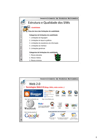 8
Desenvolvimento de Produtos MultimédiaDesenvolvimento de Produtos Multimédia
asas
Estrutura e Qualidade dos SIWs
Usabilidade
Grau de risco das limitações de usabilidade
bb--BoaspráticaBoasprática
ç
Categorias de limitações de usabilidade:
1. Limitações da linguagem
2. Limitações do layout e gráficos
3. Limitações da arquitectura da informação
4. Limitações da interface
PáginasWebPáginasWeb
5. Limitações genéricas
Categorias de limitações de usabilidade:
1. Riscos elevados
2. Riscos médios
3. Riscos mínimos
15
Desenvolvimento de Produtos MultimédiaDesenvolvimento de Produtos Multimédia
asas
Web 2.0
• Tecnologias Web 2.0 (Blogs, Wikis, redes sociais…)
https://www.blogger.com
bb--BoaspráticaBoasprática
http://www.flickr.comhttp://www.wikipedia.org
PáginasWebPáginasWeb
16
http://groups.google.pt/
 
