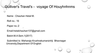 Name : Chauhan Hetal M.
Roll no.: 16
Paper no.:2
Email:hetalchauhan137@gmail.com
Batch:M.A Sem.1(2017)
Submitted to :Maharaja Krushnakumarsinhji Bhavnagar
University,Department Of English
Gulliver's Travel's - voyage Of Houyhnhnms
 