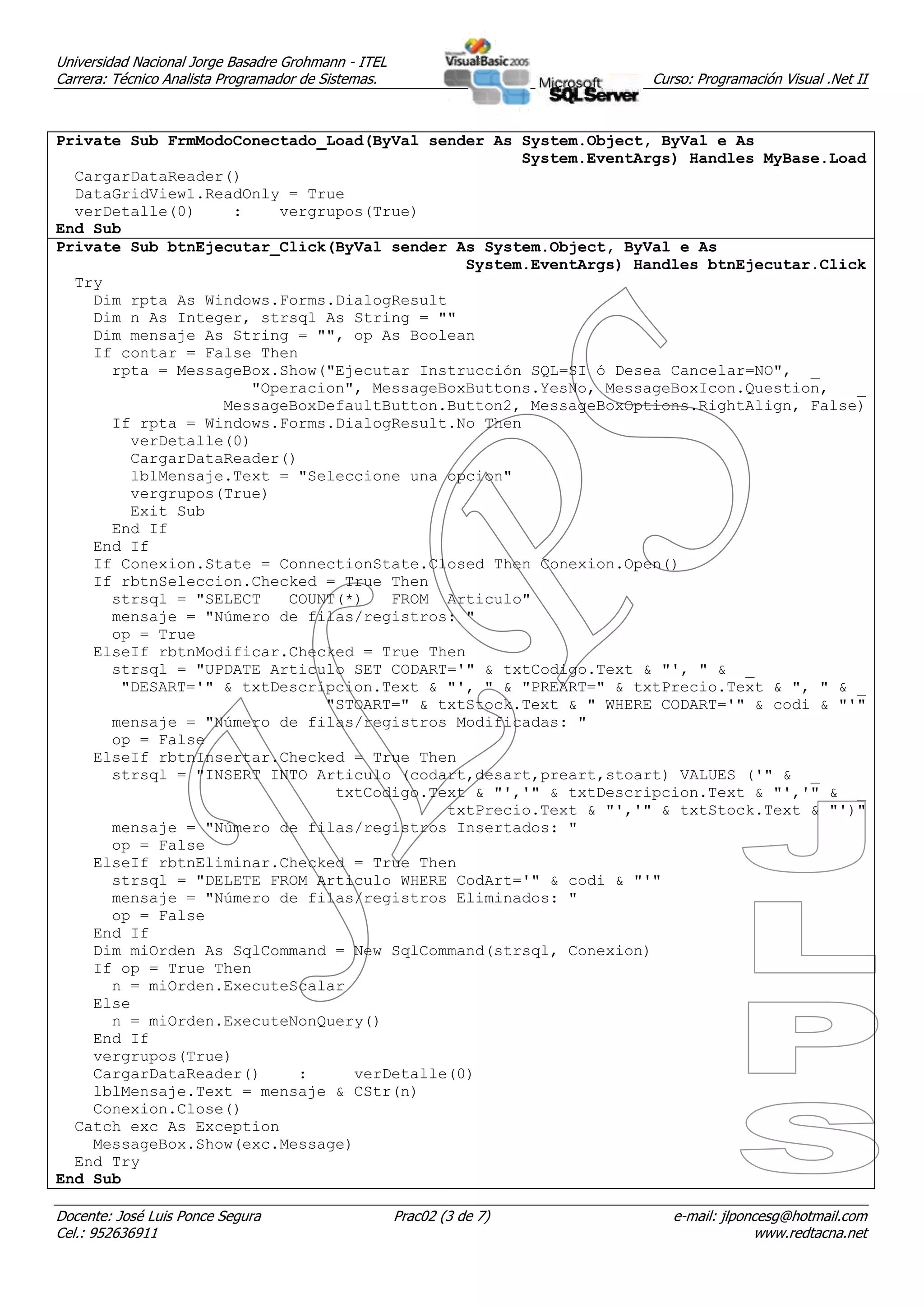 Universidad Nacional Jorge Basadre Grohmann - ITEL
Carrera: Técnico Analista Programador de Sistemas.                     Curso: Programación Visual .Net II



Private Sub FrmModoConectado_Load(ByVal sender As System.Object, ByVal e As
                                                  System.EventArgs) Handles MyBase.Load
  CargarDataReader()
  DataGridView1.ReadOnly = True
  verDetalle(0)    :    vergrupos(True)
End Sub
Private Sub btnEjecutar_Click(ByVal sender As System.Object, ByVal e As
                                            System.EventArgs) Handles btnEjecutar.Click
  Try
    Dim rpta As Windows.Forms.DialogResult
    Dim n As Integer, strsql As String = ""
    Dim mensaje As String = "", op As Boolean
    If contar = False Then
      rpta = MessageBox.Show("Ejecutar Instrucción SQL=SI ó Desea Cancelar=NO", _
                     "Operacion", MessageBoxButtons.YesNo, MessageBoxIcon.Question,   _
                  MessageBoxDefaultButton.Button2, MessageBoxOptions.RightAlign, False)
      If rpta = Windows.Forms.DialogResult.No Then
        verDetalle(0)
        CargarDataReader()
        lblMensaje.Text = "Seleccione una opcion"
        vergrupos(True)
        Exit Sub
      End If
    End If
    If Conexion.State = ConnectionState.Closed Then Conexion.Open()
    If rbtnSeleccion.Checked = True Then
      strsql = "SELECT   COUNT(*)   FROM Articulo"
      mensaje = "Número de filas/registros: "
      op = True
    ElseIf rbtnModificar.Checked = True Then
      strsql = "UPDATE Articulo SET CODART='" & txtCodigo.Text & "', " & _
       "DESART='" & txtDescripcion.Text & "', " & "PREART=" & txtPrecio.Text & ", " & _
                             "STOART=" & txtStock.Text & " WHERE CODART='" & codi & "'"
      mensaje = "Número de filas/registros Modificadas: "
      op = False
    ElseIf rbtnInsertar.Checked = True Then
      strsql = "INSERT INTO Articulo (codart,desart,preart,stoart) VALUES ('" & _
                              txtCodigo.Text & "','" & txtDescripcion.Text & "','" & _
                                          txtPrecio.Text & "','" & txtStock.Text & "')"
      mensaje = "Número de filas/registros Insertados: "
      op = False
    ElseIf rbtnEliminar.Checked = True Then
      strsql = "DELETE FROM Articulo WHERE CodArt='" & codi & "'"
      mensaje = "Número de filas/registros Eliminados: "
      op = False
    End If
    Dim miOrden As SqlCommand = New SqlCommand(strsql, Conexion)
    If op = True Then
      n = miOrden.ExecuteScalar
    Else
      n = miOrden.ExecuteNonQuery()
    End If
    vergrupos(True)
    CargarDataReader()    :     verDetalle(0)
    lblMensaje.Text = mensaje & CStr(n)
    Conexion.Close()
  Catch exc As Exception
    MessageBox.Show(exc.Message)
  End Try
End Sub

Docente: José Luis Ponce Segura                      Prac02 (3 de 7)      e-mail: jlponcesg@hotmail.com
Cel.: 952636911                                                                        www.redtacna.net
 