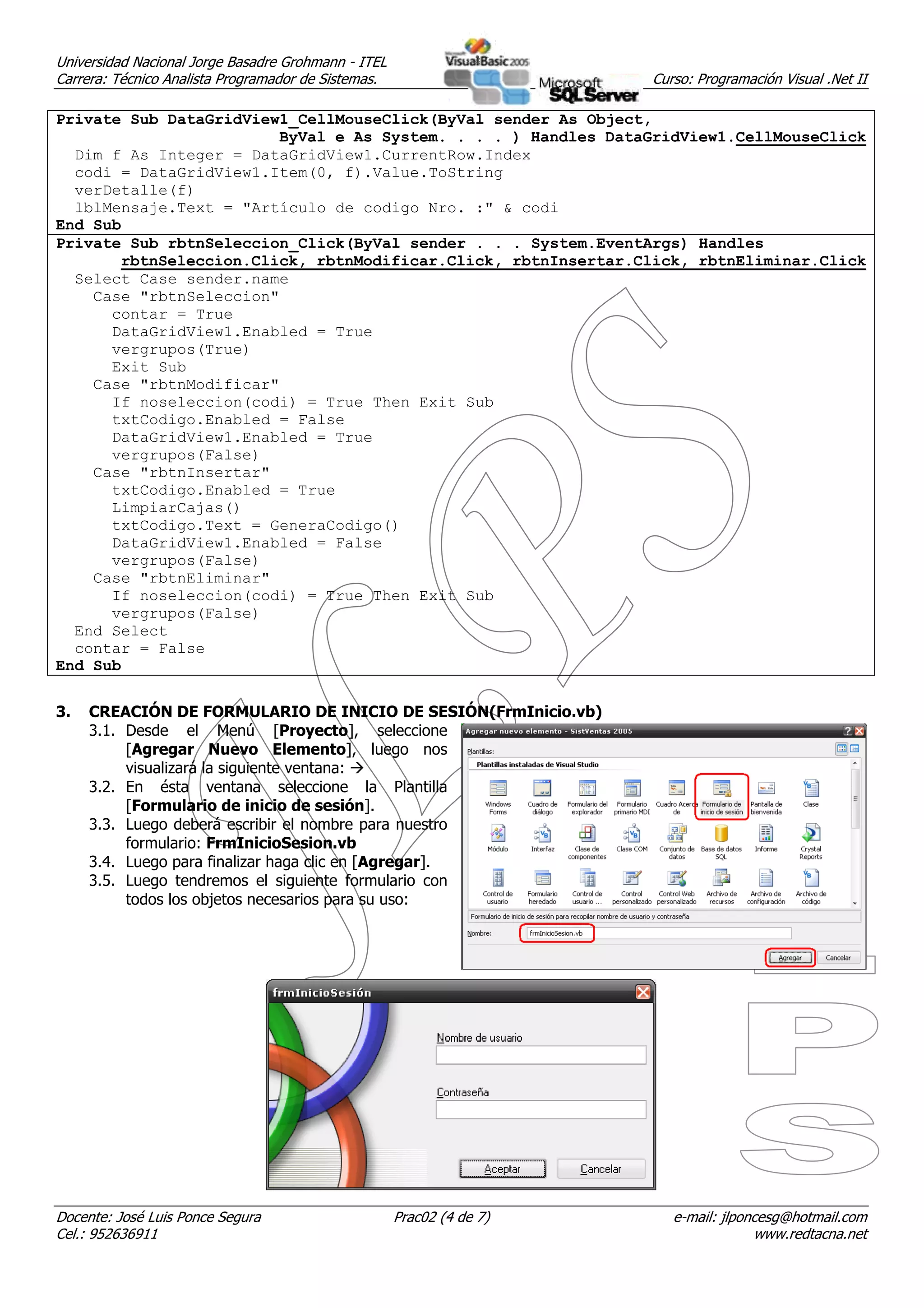 Universidad Nacional Jorge Basadre Grohmann - ITEL
Carrera: Técnico Analista Programador de Sistemas.                     Curso: Programación Visual .Net II

Private Sub DataGridView1_CellMouseClick(ByVal sender As Object,
                        ByVal e As System. . . . ) Handles DataGridView1.CellMouseClick
  Dim f As Integer = DataGridView1.CurrentRow.Index
  codi = DataGridView1.Item(0, f).Value.ToString
  verDetalle(f)
  lblMensaje.Text = "Artículo de codigo Nro. :" & codi
End Sub
Private Sub rbtnSeleccion_Click(ByVal sender . . . System.EventArgs) Handles
       rbtnSeleccion.Click, rbtnModificar.Click, rbtnInsertar.Click, rbtnEliminar.Click
  Select Case sender.name
    Case "rbtnSeleccion"
      contar = True
      DataGridView1.Enabled = True
      vergrupos(True)
      Exit Sub
    Case "rbtnModificar"
      If noseleccion(codi) = True Then Exit Sub
      txtCodigo.Enabled = False
      DataGridView1.Enabled = True
      vergrupos(False)
    Case "rbtnInsertar"
      txtCodigo.Enabled = True
      LimpiarCajas()
      txtCodigo.Text = GeneraCodigo()
      DataGridView1.Enabled = False
      vergrupos(False)
    Case "rbtnEliminar"
      If noseleccion(codi) = True Then Exit Sub
      vergrupos(False)
  End Select
  contar = False
End Sub


3.   CREACIÓN DE FORMULARIO DE INICIO DE SESIÓN(FrmInicio.vb)
     3.1. Desde el Menú [Proyecto], seleccione
          [Agregar Nuevo Elemento], luego nos
          visualizará la siguiente ventana:
     3.2. En ésta ventana seleccione la Plantilla
          [Formulario de inicio de sesión].
     3.3. Luego deberá escribir el nombre para nuestro
          formulario: FrmInicioSesion.vb
     3.4. Luego para finalizar haga clic en [Agregar].
     3.5. Luego tendremos el siguiente formulario con
          todos los objetos necesarios para su uso:




Docente: José Luis Ponce Segura                      Prac02 (4 de 7)      e-mail: jlponcesg@hotmail.com
Cel.: 952636911                                                                        www.redtacna.net
 