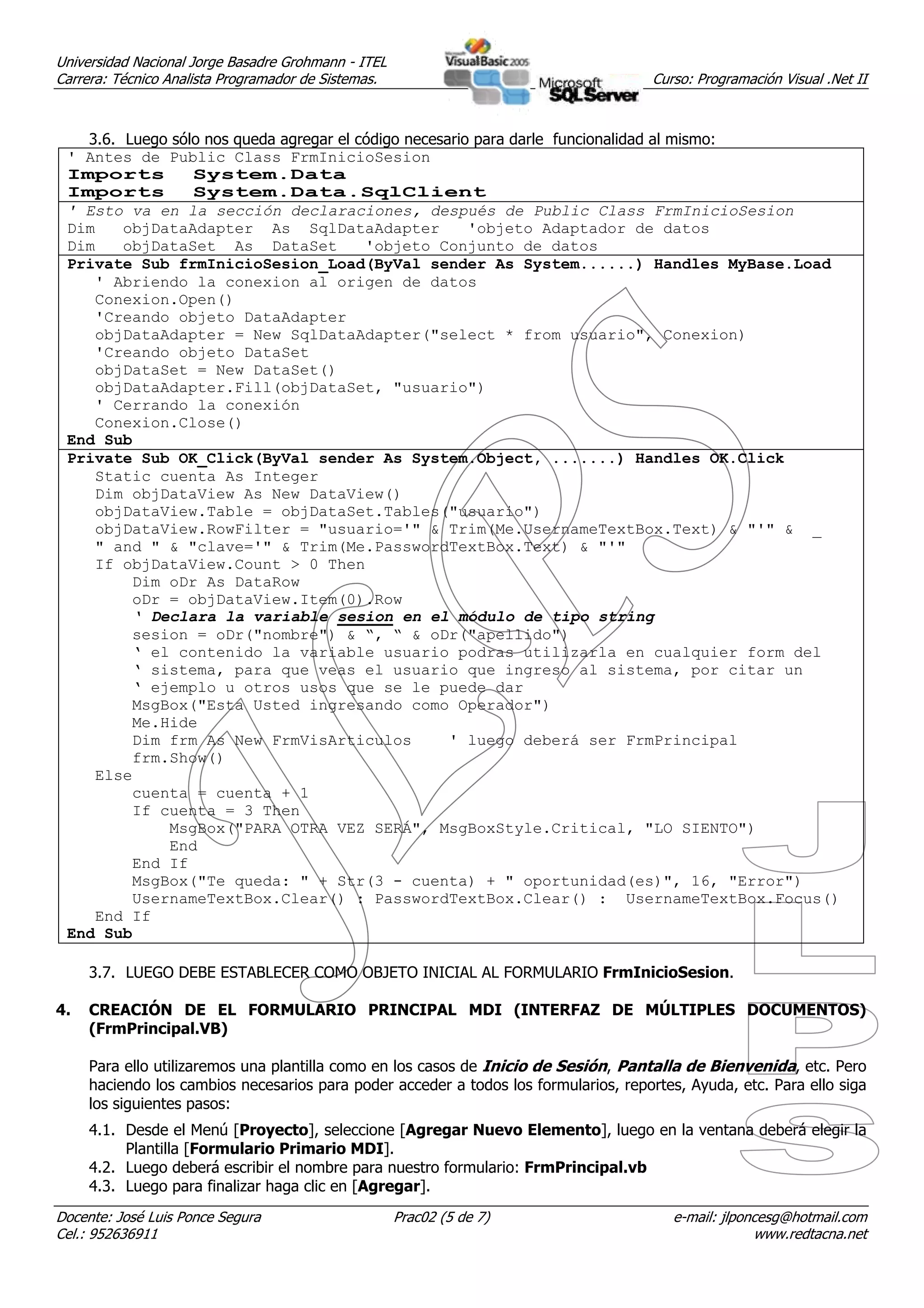 Universidad Nacional Jorge Basadre Grohmann - ITEL
Carrera: Técnico Analista Programador de Sistemas.                                    Curso: Programación Visual .Net II



   3.6. Luego sólo nos queda agregar el código necesario para darle funcionalidad al mismo:
 ' Antes de Public Class FrmInicioSesion
 Imports         System.Data
 Imports         System.Data.SqlClient
 ' Esto va en la sección declaraciones, después de Public Class FrmInicioSesion
 Dim    objDataAdapter As SqlDataAdapter                'objeto Adaptador de datos
 Dim    objDataSet As DataSet            'objeto Conjunto de datos
 Private Sub frmInicioSesion_Load(ByVal sender As System......) Handles MyBase.Load
    ' Abriendo la conexion al origen de datos
    Conexion.Open()
    'Creando objeto DataAdapter
    objDataAdapter = New SqlDataAdapter("select * from usuario", Conexion)
    'Creando objeto DataSet
    objDataSet = New DataSet()
    objDataAdapter.Fill(objDataSet, "usuario")
    ' Cerrando la conexión
    Conexion.Close()
 End Sub
 Private Sub OK_Click(ByVal sender As System.Object, .......) Handles OK.Click
    Static cuenta As Integer
    Dim objDataView As New DataView()
    objDataView.Table = objDataSet.Tables("usuario")
    objDataView.RowFilter = "usuario='" & Trim(Me.UsernameTextBox.Text) & "'" & _
    " and " & "clave='" & Trim(Me.PasswordTextBox.Text) & "'"
    If objDataView.Count > 0 Then
         Dim oDr As DataRow
         oDr = objDataView.Item(0).Row
         ‘ Declara la variable sesion en el módulo de tipo string
         sesion = oDr("nombre") & “, “ & oDr("apellido")
         ‘ el contenido la variable usuario podras utilizarla en cualquier form del
         ‘ sistema, para que veas el usuario que ingreso al sistema, por citar un
         ‘ ejemplo u otros usos que se le puede dar
         MsgBox("Esta Usted ingresando como Operador")
         Me.Hide
         Dim frm As New FrmVisArticulos              ' luego deberá ser FrmPrincipal
         frm.Show()
    Else
         cuenta = cuenta + 1
         If cuenta = 3 Then
             MsgBox("PARA OTRA VEZ SERÁ", MsgBoxStyle.Critical, "LO SIENTO")
             End
         End If
         MsgBox("Te queda: " + Str(3 - cuenta) + " oportunidad(es)", 16, "Error")
         UsernameTextBox.Clear() : PasswordTextBox.Clear() : UsernameTextBox.Focus()
    End If
 End Sub

     3.7. LUEGO DEBE ESTABLECER COMO OBJETO INICIAL AL FORMULARIO FrmInicioSesion.

4.   CREACIÓN DE EL FORMULARIO PRINCIPAL MDI (INTERFAZ DE MÚLTIPLES DOCUMENTOS)
     (FrmPrincipal.VB)

     Para ello utilizaremos una plantilla como en los casos de Inicio de Sesión, Pantalla de Bienvenida, etc. Pero
     haciendo los cambios necesarios para poder acceder a todos los formularios, reportes, Ayuda, etc. Para ello siga
     los siguientes pasos:
     4.1. Desde el Menú [Proyecto], seleccione [Agregar Nuevo Elemento], luego en la ventana deberá elegir la
          Plantilla [Formulario Primario MDI].
     4.2. Luego deberá escribir el nombre para nuestro formulario: FrmPrincipal.vb
     4.3. Luego para finalizar haga clic en [Agregar].
Docente: José Luis Ponce Segura                      Prac02 (5 de 7)                     e-mail: jlponcesg@hotmail.com
Cel.: 952636911                                                                                       www.redtacna.net
 