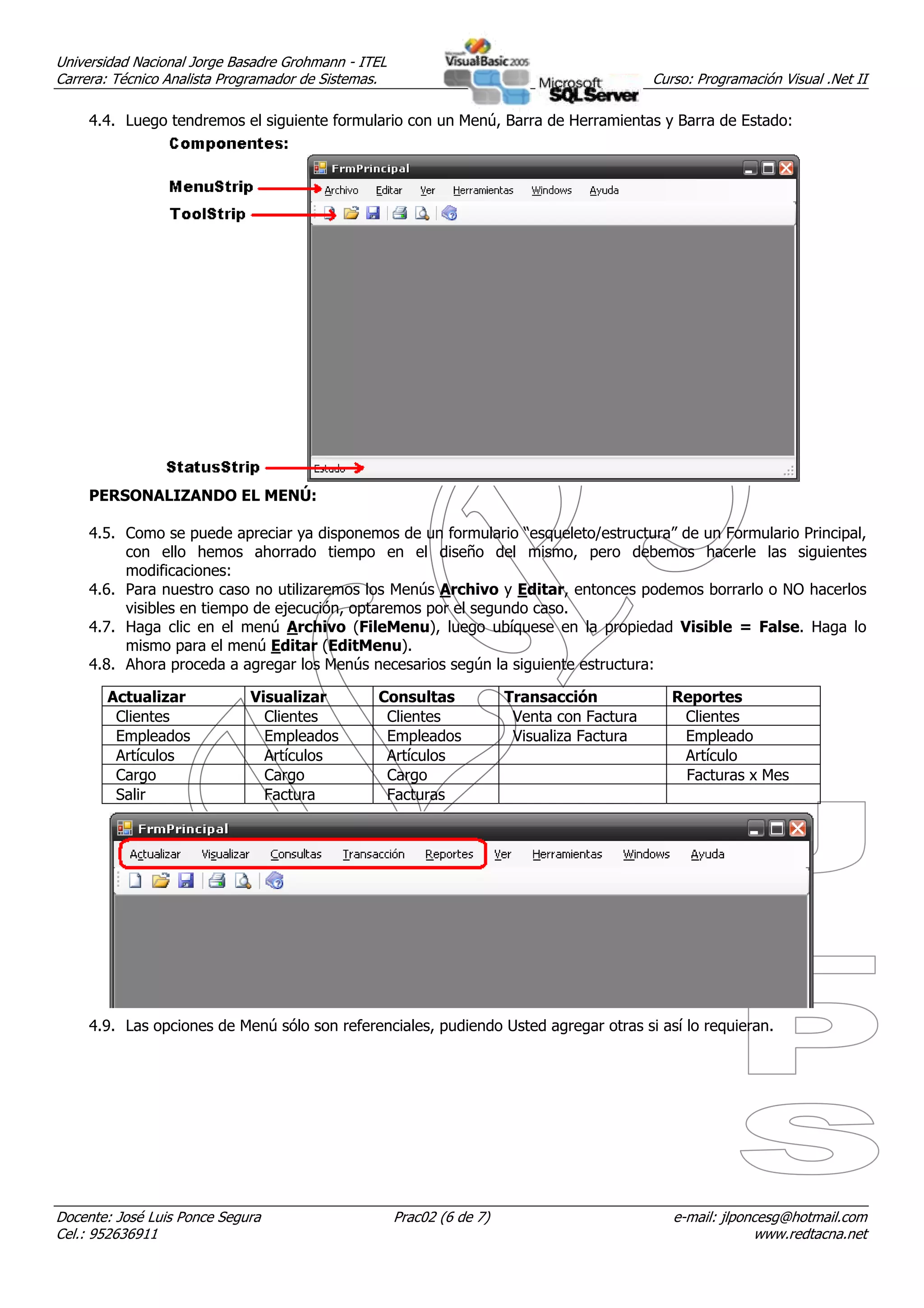 Universidad Nacional Jorge Basadre Grohmann - ITEL
Carrera: Técnico Analista Programador de Sistemas.                                          Curso: Programación Visual .Net II

     4.4. Luego tendremos el siguiente formulario con un Menú, Barra de Herramientas y Barra de Estado:




     PERSONALIZANDO EL MENÚ:

     4.5. Como se puede apreciar ya disponemos de un formulario “esqueleto/estructura” de un Formulario Principal,
          con ello hemos ahorrado tiempo en el diseño del mismo, pero debemos hacerle las siguientes
          modificaciones:
     4.6. Para nuestro caso no utilizaremos los Menús Archivo y Editar, entonces podemos borrarlo o NO hacerlos
          visibles en tiempo de ejecución, optaremos por el segundo caso.
     4.7. Haga clic en el menú Archivo (FileMenu), luego ubíquese en la propiedad Visible = False. Haga lo
          mismo para el menú Editar (EditMenu).
     4.8. Ahora proceda a agregar los Menús necesarios según la siguiente estructura:

       Actualizar            Visualizar         Consultas              Transacción             Reportes
        Clientes               Clientes          Clientes               Venta con Factura       Clientes
        Empleados              Empleados         Empleados              Visualiza Factura       Empleado
        Artículos              Artículos         Artículos                                      Artículo
        Cargo                  Cargo             Cargo                                          Facturas x Mes
        Salir                  Factura           Facturas




     4.9. Las opciones de Menú sólo son referenciales, pudiendo Usted agregar otras si así lo requieran.




Docente: José Luis Ponce Segura                      Prac02 (6 de 7)                           e-mail: jlponcesg@hotmail.com
Cel.: 952636911                                                                                             www.redtacna.net
 