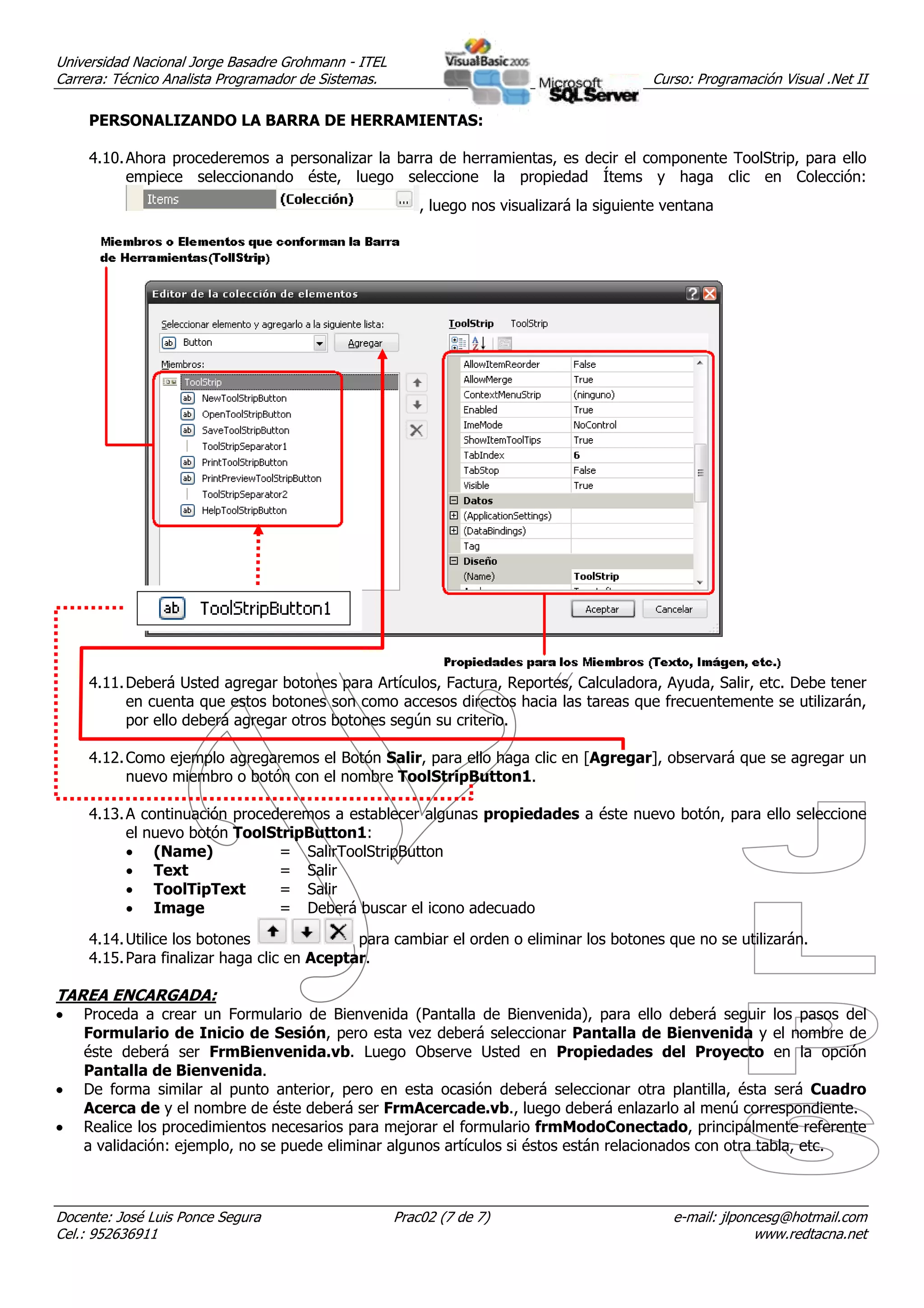 Universidad Nacional Jorge Basadre Grohmann - ITEL
Carrera: Técnico Analista Programador de Sistemas.                                         Curso: Programación Visual .Net II

     PERSONALIZANDO LA BARRA DE HERRAMIENTAS:

     4.10. Ahora procederemos a personalizar la barra de herramientas, es decir el componente ToolStrip, para ello
           empiece seleccionando éste, luego seleccione la propiedad Ítems y haga clic en Colección:
                                                         , luego nos visualizará la siguiente ventana




     4.11. Deberá Usted agregar botones para Artículos, Factura, Reportes, Calculadora, Ayuda, Salir, etc. Debe tener
           en cuenta que estos botones son como accesos directos hacia las tareas que frecuentemente se utilizarán,
           por ello deberá agregar otros botones según su criterio.

     4.12. Como ejemplo agregaremos el Botón Salir, para ello haga clic en [Agregar], observará que se agregar un
           nuevo miembro o botón con el nombre ToolStripButton1.

     4.13. A continuación procederemos a establecer algunas propiedades a éste nuevo botón, para ello seleccione
           el nuevo botón ToolStripButton1:
           • (Name)             = SalirToolStripButton
           • Text               = Salir
           • ToolTipText        = Salir
           • Image              = Deberá buscar el icono adecuado
     4.14. Utilice los botones               para cambiar el orden o eliminar los botones que no se utilizarán.
     4.15. Para finalizar haga clic en Aceptar.

TAREA ENCARGADA:
•   Proceda a crear un Formulario de Bienvenida (Pantalla de Bienvenida), para ello deberá seguir los pasos del
    Formulario de Inicio de Sesión, pero esta vez deberá seleccionar Pantalla de Bienvenida y el nombre de
    éste deberá ser FrmBienvenida.vb. Luego Observe Usted en Propiedades del Proyecto en la opción
    Pantalla de Bienvenida.
•   De forma similar al punto anterior, pero en esta ocasión deberá seleccionar otra plantilla, ésta será Cuadro
    Acerca de y el nombre de éste deberá ser FrmAcercade.vb., luego deberá enlazarlo al menú correspondiente.
•   Realice los procedimientos necesarios para mejorar el formulario frmModoConectado, principalmente referente
    a validación: ejemplo, no se puede eliminar algunos artículos si éstos están relacionados con otra tabla, etc.



Docente: José Luis Ponce Segura                      Prac02 (7 de 7)                          e-mail: jlponcesg@hotmail.com
Cel.: 952636911                                                                                            www.redtacna.net
 