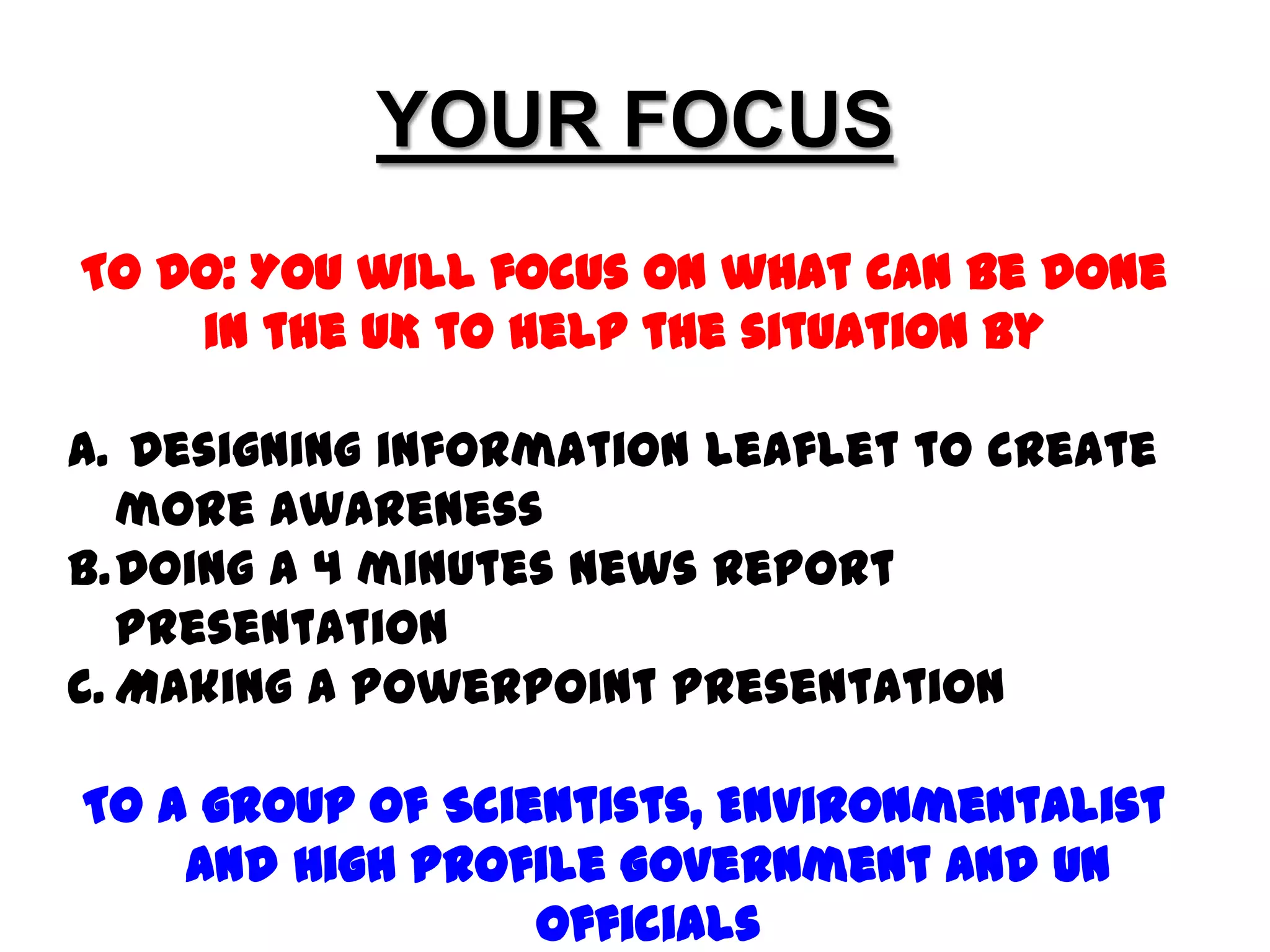 YOUR FOCUSTO DO: YOU will focus on what can be done in the UK to help the situation by Designing information leaflet to create more awareness Doing A 4 minutes News Report Presentation Making A PowerPoint Presentation To a group of Scientists, Environmentalist and High Profile Government and UN Officials